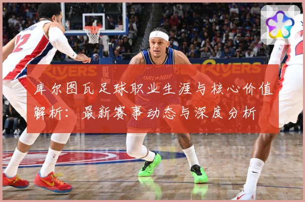 库尔图瓦足球职业生涯与核心价值解析：最新赛事动态与深度分析