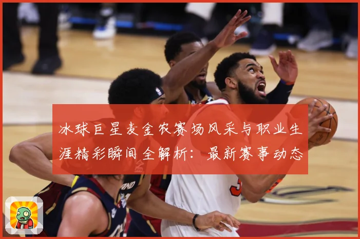 冰球巨星麦金农赛场风采与职业生涯精彩瞬间全解析：最新赛事动态与深度分析