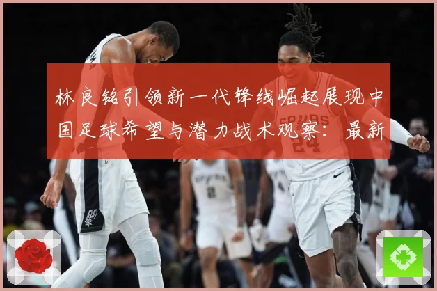 林良铭引领新一代锋线崛起展现中国足球希望与潜力战术观察：最新赛事动态与深度分析
