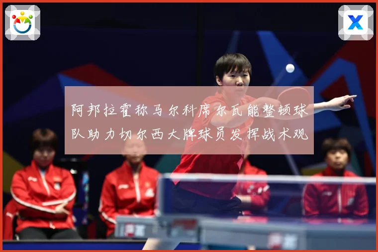 阿邦拉霍称马尔科席尔瓦能整顿球队助力切尔西大牌球员发挥战术观察：最新赛事动态与深度分析