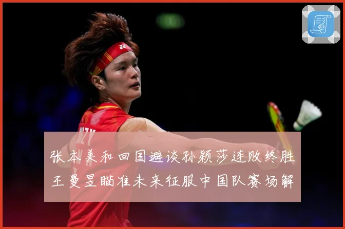 张本美和回国避谈孙颖莎连败终胜王曼昱瞄准未来征服中国队赛场解读：最新赛事动态与深度分析