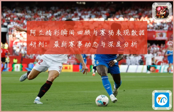 阿兰精彩瞬间回顾与赛场表现数据研判：最新赛事动态与深度分析