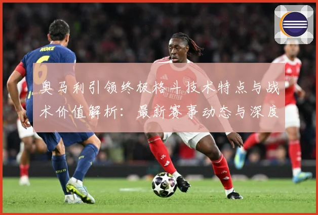 奥马利引领终极格斗技术特点与战术价值解析：最新赛事动态与深度分析