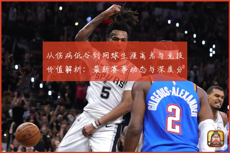 从伤病低谷到网球生涯高光与竞技价值解析：最新赛事动态与深度分析