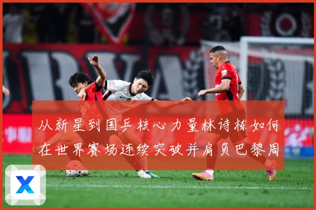 从新星到国乒核心力量林诗栋如何在世界赛场连续突破并肩负巴黎周期重任解析：最新赛事动态与深度分析