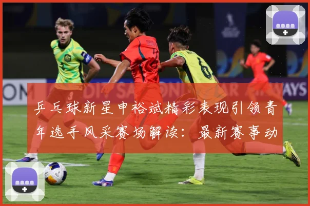 乒乓球新星申裕斌精彩表现引领青年选手风采赛场解读：最新赛事动态与深度分析