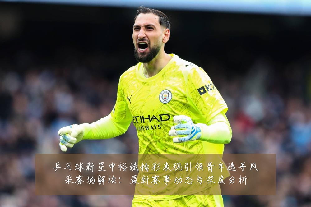 乒乓球新星申裕斌精彩表现引领青年选手风采赛场解读:最新赛事动态与深度分析